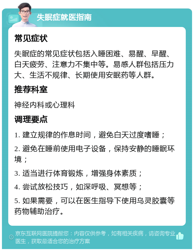 失眠症就医指南 常见症状 失眠症的常见症状包括入睡困难、易醒、早醒、白天疲劳、注意力不集中等。易感人群包括压力大、生活不规律、长期使用安眠药等人群。 推荐科室 神经内科或心理科 调理要点 1. 建立规律的作息时间，避免白天过度嗜睡； 2. 避免在睡前使用电子设备，保持安静的睡眠环境； 3. 适当进行体育锻炼，增强身体素质； 4. 尝试放松技巧，如深呼吸、冥想等； 5. 如果需要，可以在医生指导下使用乌灵胶囊等药物辅助治疗。