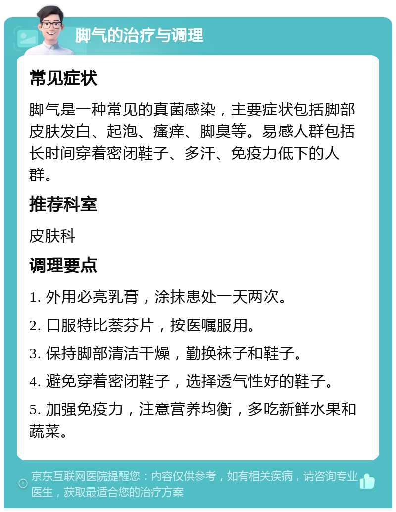 脚气的治疗与调理 常见症状 脚气是一种常见的真菌感染，主要症状包括脚部皮肤发白、起泡、瘙痒、脚臭等。易感人群包括长时间穿着密闭鞋子、多汗、免疫力低下的人群。 推荐科室 皮肤科 调理要点 1. 外用必亮乳膏，涂抹患处一天两次。 2. 口服特比萘芬片，按医嘱服用。 3. 保持脚部清洁干燥，勤换袜子和鞋子。 4. 避免穿着密闭鞋子，选择透气性好的鞋子。 5. 加强免疫力，注意营养均衡，多吃新鲜水果和蔬菜。