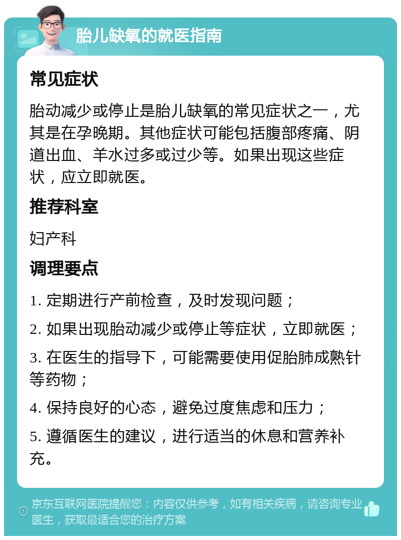 胎儿缺氧的就医指南 常见症状 胎动减少或停止是胎儿缺氧的常见症状之一，尤其是在孕晚期。其他症状可能包括腹部疼痛、阴道出血、羊水过多或过少等。如果出现这些症状，应立即就医。 推荐科室 妇产科 调理要点 1. 定期进行产前检查，及时发现问题； 2. 如果出现胎动减少或停止等症状，立即就医； 3. 在医生的指导下，可能需要使用促胎肺成熟针等药物； 4. 保持良好的心态，避免过度焦虑和压力； 5. 遵循医生的建议，进行适当的休息和营养补充。