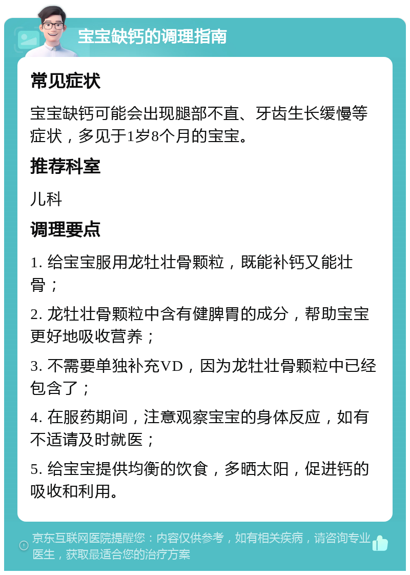 宝宝缺钙的调理指南 常见症状 宝宝缺钙可能会出现腿部不直、牙齿生长缓慢等症状，多见于1岁8个月的宝宝。 推荐科室 儿科 调理要点 1. 给宝宝服用龙牡壮骨颗粒，既能补钙又能壮骨； 2. 龙牡壮骨颗粒中含有健脾胃的成分，帮助宝宝更好地吸收营养； 3. 不需要单独补充VD，因为龙牡壮骨颗粒中已经包含了； 4. 在服药期间，注意观察宝宝的身体反应，如有不适请及时就医； 5. 给宝宝提供均衡的饮食，多晒太阳，促进钙的吸收和利用。