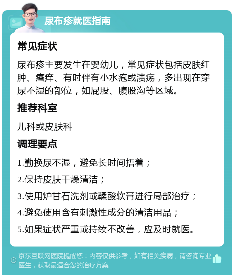 尿布疹就医指南 常见症状 尿布疹主要发生在婴幼儿，常见症状包括皮肤红肿、瘙痒、有时伴有小水疱或溃疡，多出现在穿尿不湿的部位，如屁股、腹股沟等区域。 推荐科室 儿科或皮肤科 调理要点 1.勤换尿不湿，避免长时间捂着； 2.保持皮肤干燥清洁； 3.使用炉甘石洗剂或鞣酸软膏进行局部治疗； 4.避免使用含有刺激性成分的清洁用品； 5.如果症状严重或持续不改善，应及时就医。