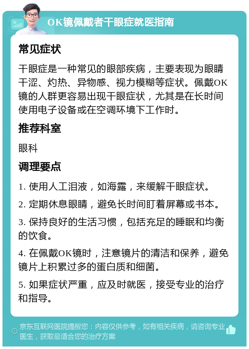 OK镜佩戴者干眼症就医指南 常见症状 干眼症是一种常见的眼部疾病，主要表现为眼睛干涩、灼热、异物感、视力模糊等症状。佩戴OK镜的人群更容易出现干眼症状，尤其是在长时间使用电子设备或在空调环境下工作时。 推荐科室 眼科 调理要点 1. 使用人工泪液，如海露，来缓解干眼症状。 2. 定期休息眼睛，避免长时间盯着屏幕或书本。 3. 保持良好的生活习惯，包括充足的睡眠和均衡的饮食。 4. 在佩戴OK镜时，注意镜片的清洁和保养，避免镜片上积累过多的蛋白质和细菌。 5. 如果症状严重，应及时就医，接受专业的治疗和指导。