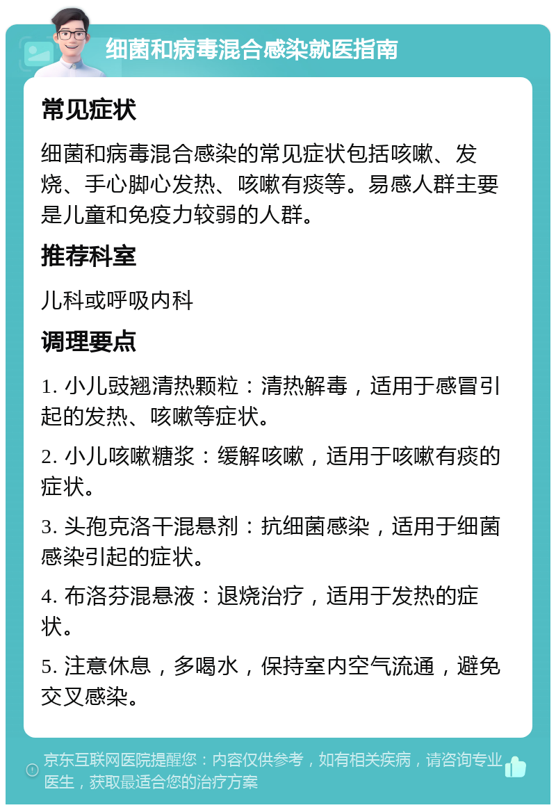 细菌和病毒混合感染就医指南 常见症状 细菌和病毒混合感染的常见症状包括咳嗽、发烧、手心脚心发热、咳嗽有痰等。易感人群主要是儿童和免疫力较弱的人群。 推荐科室 儿科或呼吸内科 调理要点 1. 小儿豉翘清热颗粒：清热解毒，适用于感冒引起的发热、咳嗽等症状。 2. 小儿咳嗽糖浆：缓解咳嗽，适用于咳嗽有痰的症状。 3. 头孢克洛干混悬剂：抗细菌感染，适用于细菌感染引起的症状。 4. 布洛芬混悬液：退烧治疗，适用于发热的症状。 5. 注意休息，多喝水，保持室内空气流通，避免交叉感染。