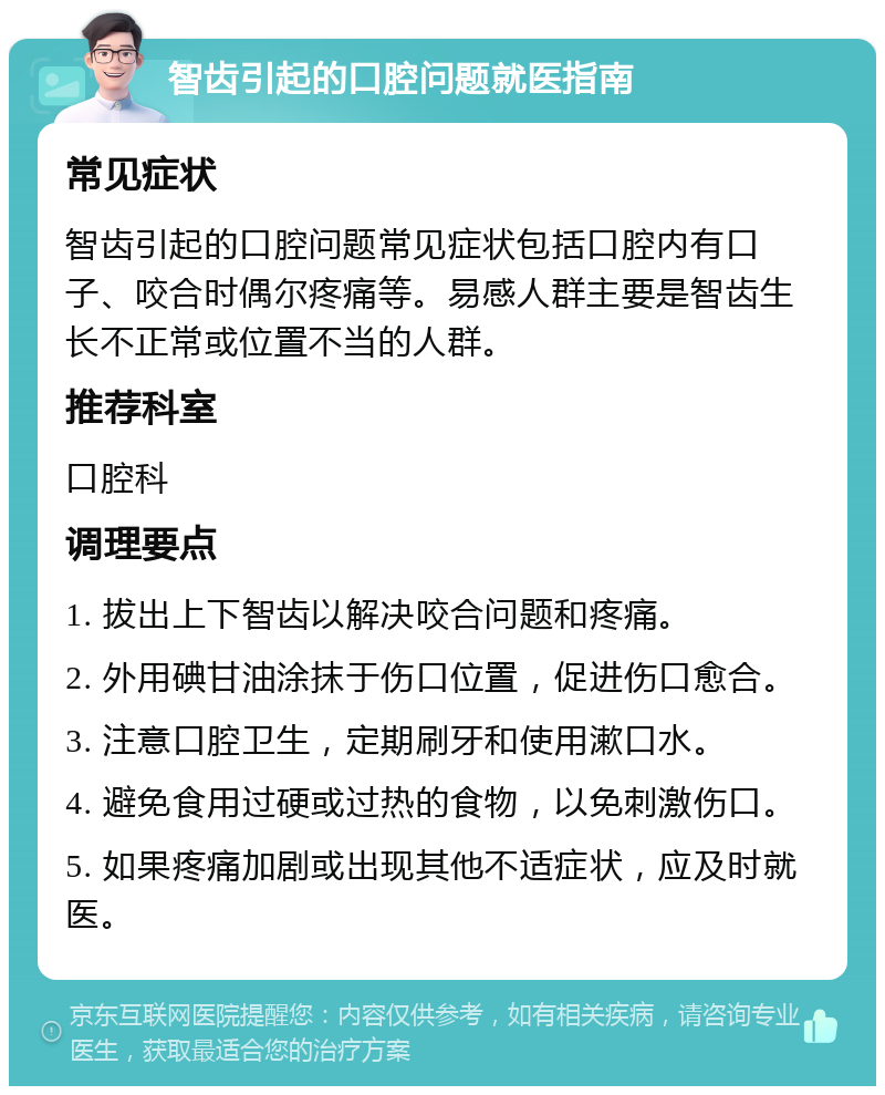 智齿引起的口腔问题就医指南 常见症状 智齿引起的口腔问题常见症状包括口腔内有口子、咬合时偶尔疼痛等。易感人群主要是智齿生长不正常或位置不当的人群。 推荐科室 口腔科 调理要点 1. 拔出上下智齿以解决咬合问题和疼痛。 2. 外用碘甘油涂抹于伤口位置，促进伤口愈合。 3. 注意口腔卫生，定期刷牙和使用漱口水。 4. 避免食用过硬或过热的食物，以免刺激伤口。 5. 如果疼痛加剧或出现其他不适症状，应及时就医。