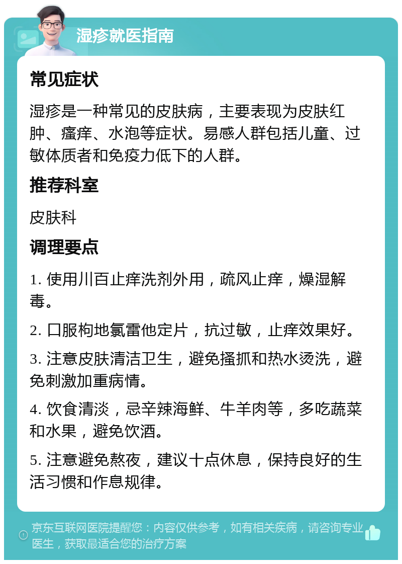 湿疹就医指南 常见症状 湿疹是一种常见的皮肤病，主要表现为皮肤红肿、瘙痒、水泡等症状。易感人群包括儿童、过敏体质者和免疫力低下的人群。 推荐科室 皮肤科 调理要点 1. 使用川百止痒洗剂外用，疏风止痒，燥湿解毒。 2. 口服枸地氯雷他定片，抗过敏，止痒效果好。 3. 注意皮肤清洁卫生，避免搔抓和热水烫洗，避免刺激加重病情。 4. 饮食清淡，忌辛辣海鲜、牛羊肉等，多吃蔬菜和水果，避免饮酒。 5. 注意避免熬夜，建议十点休息，保持良好的生活习惯和作息规律。