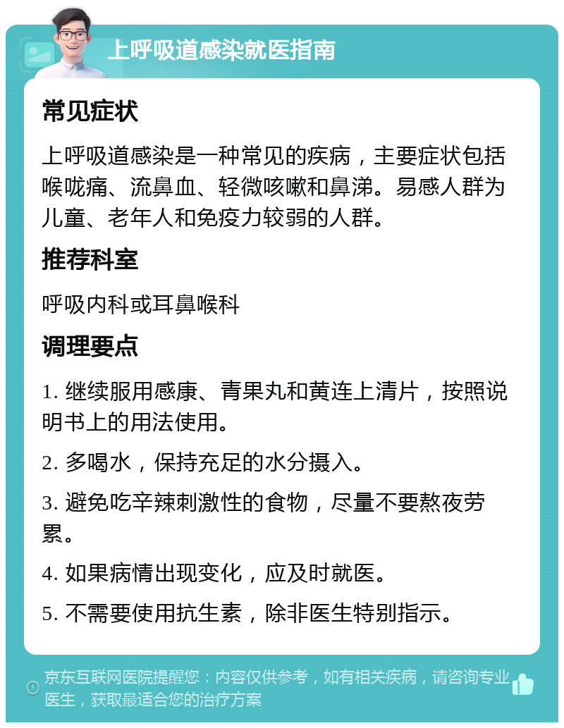 上呼吸道感染就医指南 常见症状 上呼吸道感染是一种常见的疾病，主要症状包括喉咙痛、流鼻血、轻微咳嗽和鼻涕。易感人群为儿童、老年人和免疫力较弱的人群。 推荐科室 呼吸内科或耳鼻喉科 调理要点 1. 继续服用感康、青果丸和黄连上清片，按照说明书上的用法使用。 2. 多喝水，保持充足的水分摄入。 3. 避免吃辛辣刺激性的食物，尽量不要熬夜劳累。 4. 如果病情出现变化，应及时就医。 5. 不需要使用抗生素，除非医生特别指示。