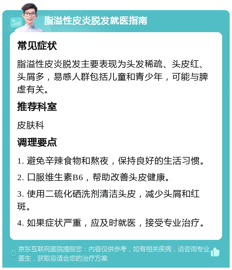 脂溢性皮炎脱发就医指南 常见症状 脂溢性皮炎脱发主要表现为头发稀疏、头皮红、头屑多，易感人群包括儿童和青少年，可能与脾虚有关。 推荐科室 皮肤科 调理要点 1. 避免辛辣食物和熬夜，保持良好的生活习惯。 2. 口服维生素B6，帮助改善头皮健康。 3. 使用二硫化硒洗剂清洁头皮，减少头屑和红斑。 4. 如果症状严重，应及时就医，接受专业治疗。