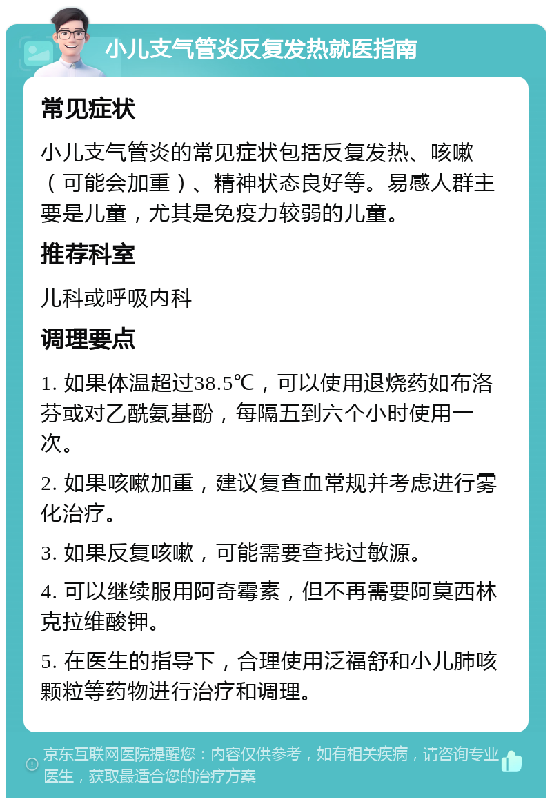 小儿支气管炎反复发热就医指南 常见症状 小儿支气管炎的常见症状包括反复发热、咳嗽（可能会加重）、精神状态良好等。易感人群主要是儿童，尤其是免疫力较弱的儿童。 推荐科室 儿科或呼吸内科 调理要点 1. 如果体温超过38.5℃，可以使用退烧药如布洛芬或对乙酰氨基酚，每隔五到六个小时使用一次。 2. 如果咳嗽加重，建议复查血常规并考虑进行雾化治疗。 3. 如果反复咳嗽，可能需要查找过敏源。 4. 可以继续服用阿奇霉素，但不再需要阿莫西林克拉维酸钾。 5. 在医生的指导下，合理使用泛福舒和小儿肺咳颗粒等药物进行治疗和调理。