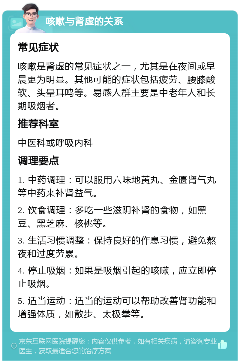 咳嗽与肾虚的关系 常见症状 咳嗽是肾虚的常见症状之一，尤其是在夜间或早晨更为明显。其他可能的症状包括疲劳、腰膝酸软、头晕耳鸣等。易感人群主要是中老年人和长期吸烟者。 推荐科室 中医科或呼吸内科 调理要点 1. 中药调理：可以服用六味地黄丸、金匮肾气丸等中药来补肾益气。 2. 饮食调理：多吃一些滋阴补肾的食物，如黑豆、黑芝麻、核桃等。 3. 生活习惯调整：保持良好的作息习惯，避免熬夜和过度劳累。 4. 停止吸烟：如果是吸烟引起的咳嗽，应立即停止吸烟。 5. 适当运动：适当的运动可以帮助改善肾功能和增强体质，如散步、太极拳等。