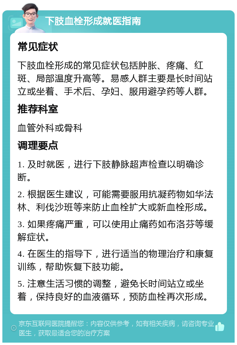 下肢血栓形成就医指南 常见症状 下肢血栓形成的常见症状包括肿胀、疼痛、红斑、局部温度升高等。易感人群主要是长时间站立或坐着、手术后、孕妇、服用避孕药等人群。 推荐科室 血管外科或骨科 调理要点 1. 及时就医，进行下肢静脉超声检查以明确诊断。 2. 根据医生建议，可能需要服用抗凝药物如华法林、利伐沙班等来防止血栓扩大或新血栓形成。 3. 如果疼痛严重，可以使用止痛药如布洛芬等缓解症状。 4. 在医生的指导下，进行适当的物理治疗和康复训练，帮助恢复下肢功能。 5. 注意生活习惯的调整，避免长时间站立或坐着，保持良好的血液循环，预防血栓再次形成。