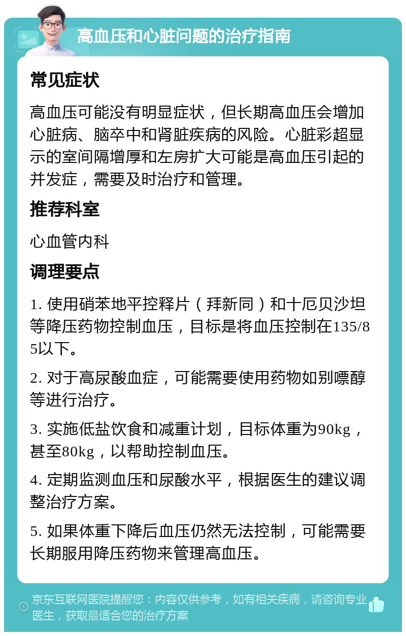 高血压和心脏问题的治疗指南 常见症状 高血压可能没有明显症状，但长期高血压会增加心脏病、脑卒中和肾脏疾病的风险。心脏彩超显示的室间隔增厚和左房扩大可能是高血压引起的并发症，需要及时治疗和管理。 推荐科室 心血管内科 调理要点 1. 使用硝苯地平控释片（拜新同）和十厄贝沙坦等降压药物控制血压，目标是将血压控制在135/85以下。 2. 对于高尿酸血症，可能需要使用药物如别嘌醇等进行治疗。 3. 实施低盐饮食和减重计划，目标体重为90kg，甚至80kg，以帮助控制血压。 4. 定期监测血压和尿酸水平，根据医生的建议调整治疗方案。 5. 如果体重下降后血压仍然无法控制，可能需要长期服用降压药物来管理高血压。