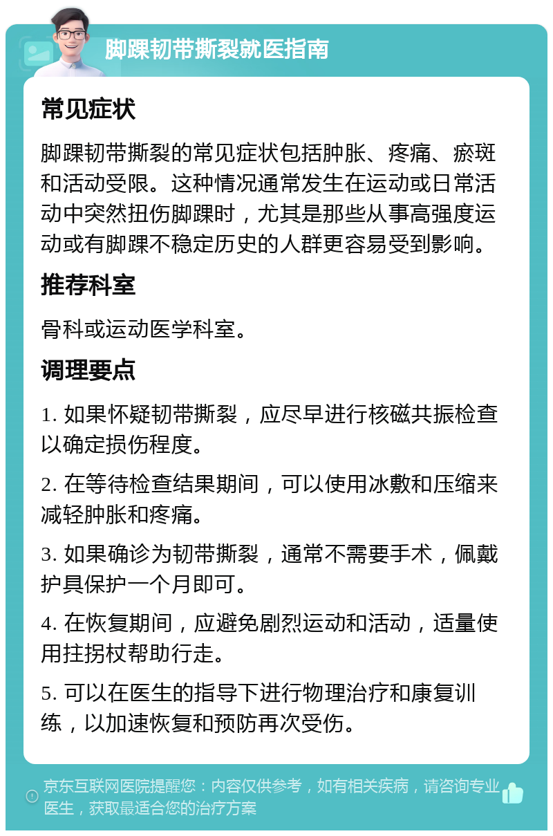 脚踝韧带撕裂就医指南 常见症状 脚踝韧带撕裂的常见症状包括肿胀、疼痛、瘀斑和活动受限。这种情况通常发生在运动或日常活动中突然扭伤脚踝时，尤其是那些从事高强度运动或有脚踝不稳定历史的人群更容易受到影响。 推荐科室 骨科或运动医学科室。 调理要点 1. 如果怀疑韧带撕裂，应尽早进行核磁共振检查以确定损伤程度。 2. 在等待检查结果期间，可以使用冰敷和压缩来减轻肿胀和疼痛。 3. 如果确诊为韧带撕裂，通常不需要手术，佩戴护具保护一个月即可。 4. 在恢复期间，应避免剧烈运动和活动，适量使用拄拐杖帮助行走。 5. 可以在医生的指导下进行物理治疗和康复训练，以加速恢复和预防再次受伤。