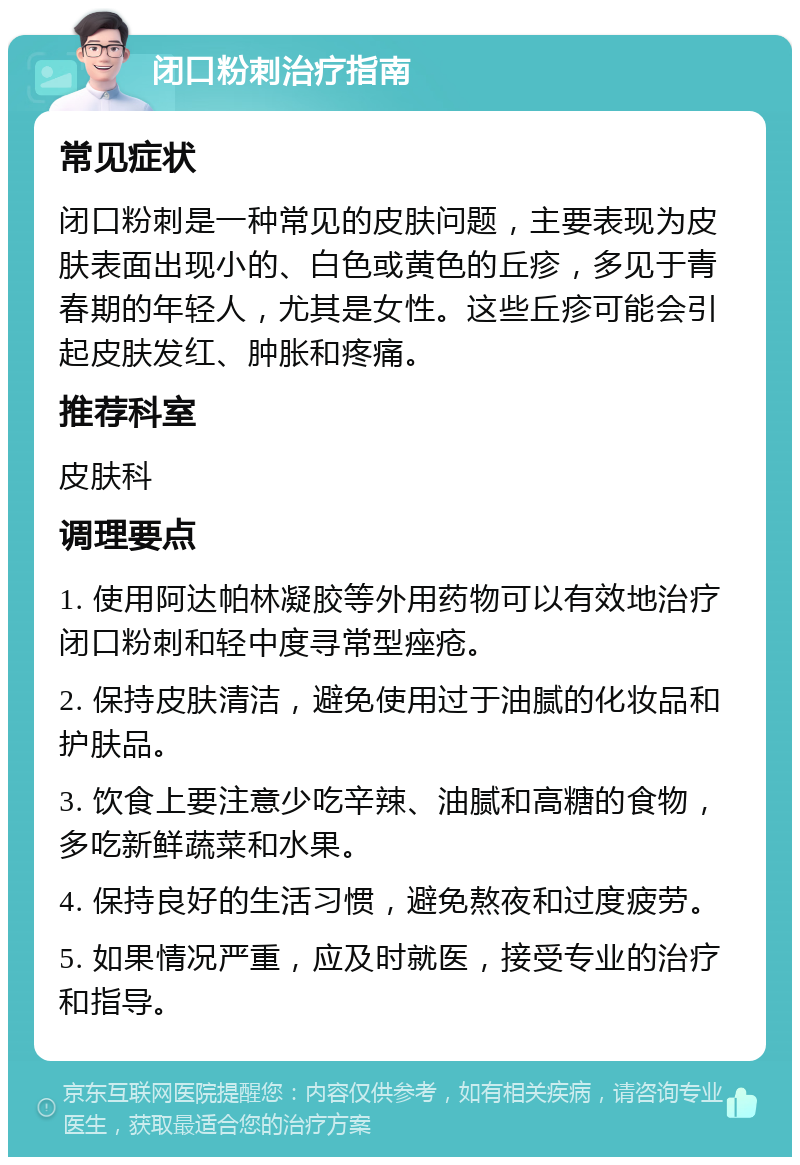 闭口粉刺治疗指南 常见症状 闭口粉刺是一种常见的皮肤问题，主要表现为皮肤表面出现小的、白色或黄色的丘疹，多见于青春期的年轻人，尤其是女性。这些丘疹可能会引起皮肤发红、肿胀和疼痛。 推荐科室 皮肤科 调理要点 1. 使用阿达帕林凝胶等外用药物可以有效地治疗闭口粉刺和轻中度寻常型痤疮。 2. 保持皮肤清洁，避免使用过于油腻的化妆品和护肤品。 3. 饮食上要注意少吃辛辣、油腻和高糖的食物，多吃新鲜蔬菜和水果。 4. 保持良好的生活习惯，避免熬夜和过度疲劳。 5. 如果情况严重，应及时就医，接受专业的治疗和指导。