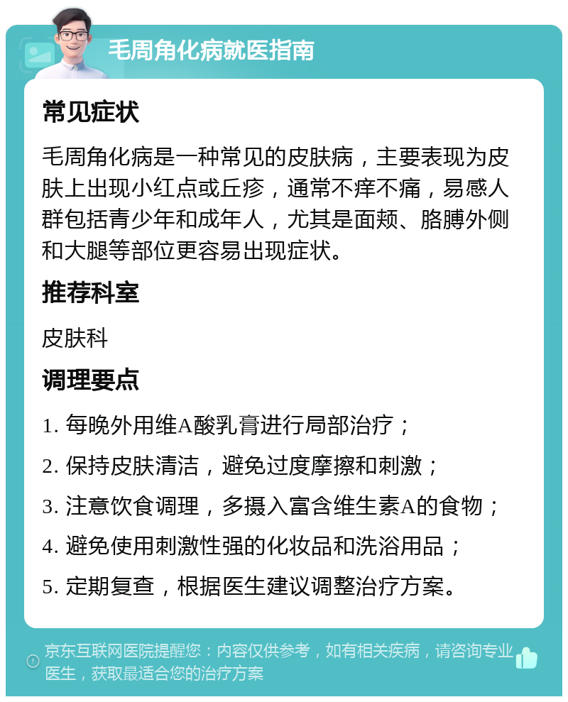 毛周角化病就医指南 常见症状 毛周角化病是一种常见的皮肤病，主要表现为皮肤上出现小红点或丘疹，通常不痒不痛，易感人群包括青少年和成年人，尤其是面颊、胳膊外侧和大腿等部位更容易出现症状。 推荐科室 皮肤科 调理要点 1. 每晚外用维A酸乳膏进行局部治疗； 2. 保持皮肤清洁，避免过度摩擦和刺激； 3. 注意饮食调理，多摄入富含维生素A的食物； 4. 避免使用刺激性强的化妆品和洗浴用品； 5. 定期复查，根据医生建议调整治疗方案。