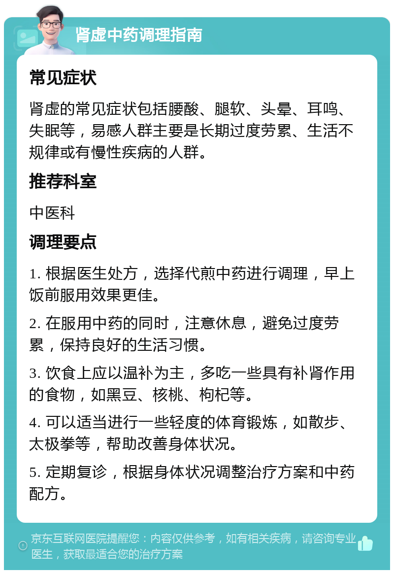 肾虚中药调理指南 常见症状 肾虚的常见症状包括腰酸、腿软、头晕、耳鸣、失眠等，易感人群主要是长期过度劳累、生活不规律或有慢性疾病的人群。 推荐科室 中医科 调理要点 1. 根据医生处方，选择代煎中药进行调理，早上饭前服用效果更佳。 2. 在服用中药的同时，注意休息，避免过度劳累，保持良好的生活习惯。 3. 饮食上应以温补为主，多吃一些具有补肾作用的食物，如黑豆、核桃、枸杞等。 4. 可以适当进行一些轻度的体育锻炼，如散步、太极拳等，帮助改善身体状况。 5. 定期复诊，根据身体状况调整治疗方案和中药配方。