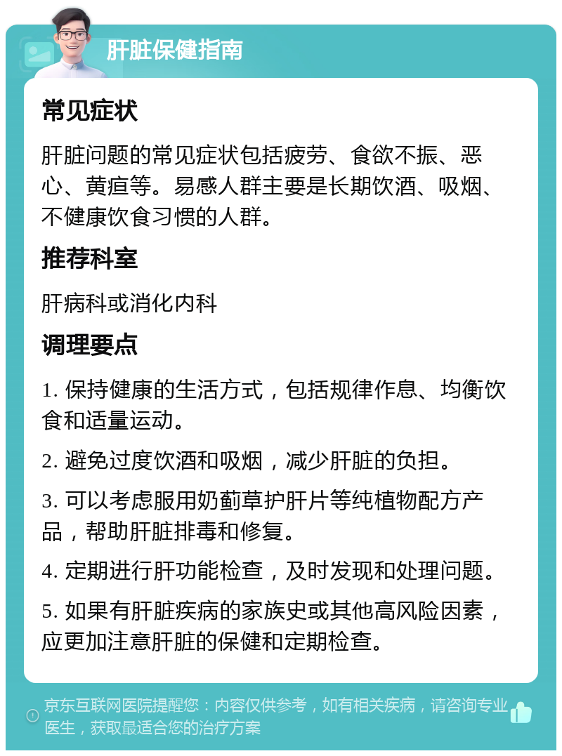 肝脏保健指南 常见症状 肝脏问题的常见症状包括疲劳、食欲不振、恶心、黄疸等。易感人群主要是长期饮酒、吸烟、不健康饮食习惯的人群。 推荐科室 肝病科或消化内科 调理要点 1. 保持健康的生活方式，包括规律作息、均衡饮食和适量运动。 2. 避免过度饮酒和吸烟，减少肝脏的负担。 3. 可以考虑服用奶蓟草护肝片等纯植物配方产品，帮助肝脏排毒和修复。 4. 定期进行肝功能检查，及时发现和处理问题。 5. 如果有肝脏疾病的家族史或其他高风险因素，应更加注意肝脏的保健和定期检查。