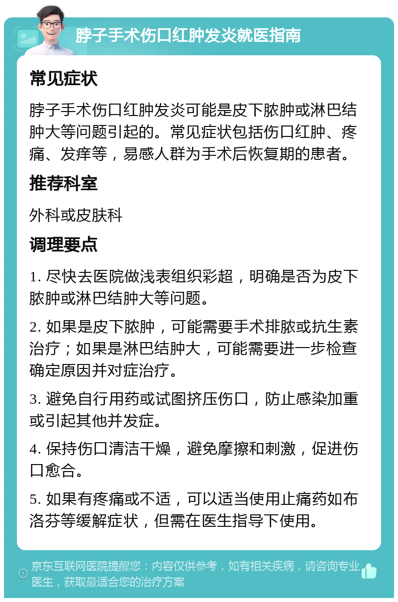 脖子手术伤口红肿发炎就医指南 常见症状 脖子手术伤口红肿发炎可能是皮下脓肿或淋巴结肿大等问题引起的。常见症状包括伤口红肿、疼痛、发痒等，易感人群为手术后恢复期的患者。 推荐科室 外科或皮肤科 调理要点 1. 尽快去医院做浅表组织彩超，明确是否为皮下脓肿或淋巴结肿大等问题。 2. 如果是皮下脓肿，可能需要手术排脓或抗生素治疗；如果是淋巴结肿大，可能需要进一步检查确定原因并对症治疗。 3. 避免自行用药或试图挤压伤口，防止感染加重或引起其他并发症。 4. 保持伤口清洁干燥，避免摩擦和刺激，促进伤口愈合。 5. 如果有疼痛或不适，可以适当使用止痛药如布洛芬等缓解症状，但需在医生指导下使用。