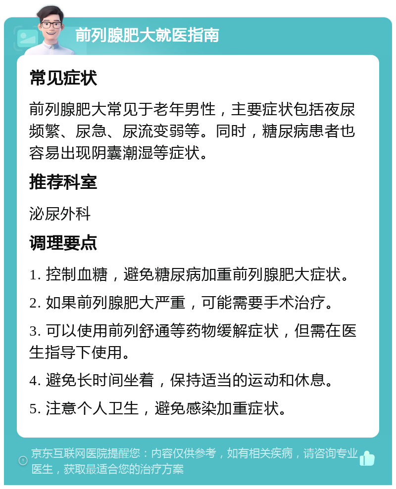 前列腺肥大就医指南 常见症状 前列腺肥大常见于老年男性，主要症状包括夜尿频繁、尿急、尿流变弱等。同时，糖尿病患者也容易出现阴囊潮湿等症状。 推荐科室 泌尿外科 调理要点 1. 控制血糖，避免糖尿病加重前列腺肥大症状。 2. 如果前列腺肥大严重，可能需要手术治疗。 3. 可以使用前列舒通等药物缓解症状，但需在医生指导下使用。 4. 避免长时间坐着，保持适当的运动和休息。 5. 注意个人卫生，避免感染加重症状。