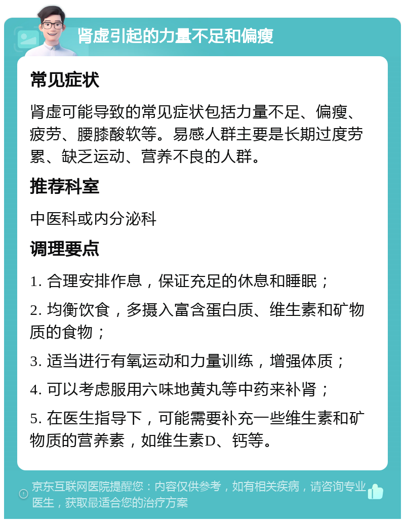 肾虚引起的力量不足和偏瘦 常见症状 肾虚可能导致的常见症状包括力量不足、偏瘦、疲劳、腰膝酸软等。易感人群主要是长期过度劳累、缺乏运动、营养不良的人群。 推荐科室 中医科或内分泌科 调理要点 1. 合理安排作息，保证充足的休息和睡眠； 2. 均衡饮食，多摄入富含蛋白质、维生素和矿物质的食物； 3. 适当进行有氧运动和力量训练，增强体质； 4. 可以考虑服用六味地黄丸等中药来补肾； 5. 在医生指导下，可能需要补充一些维生素和矿物质的营养素，如维生素D、钙等。