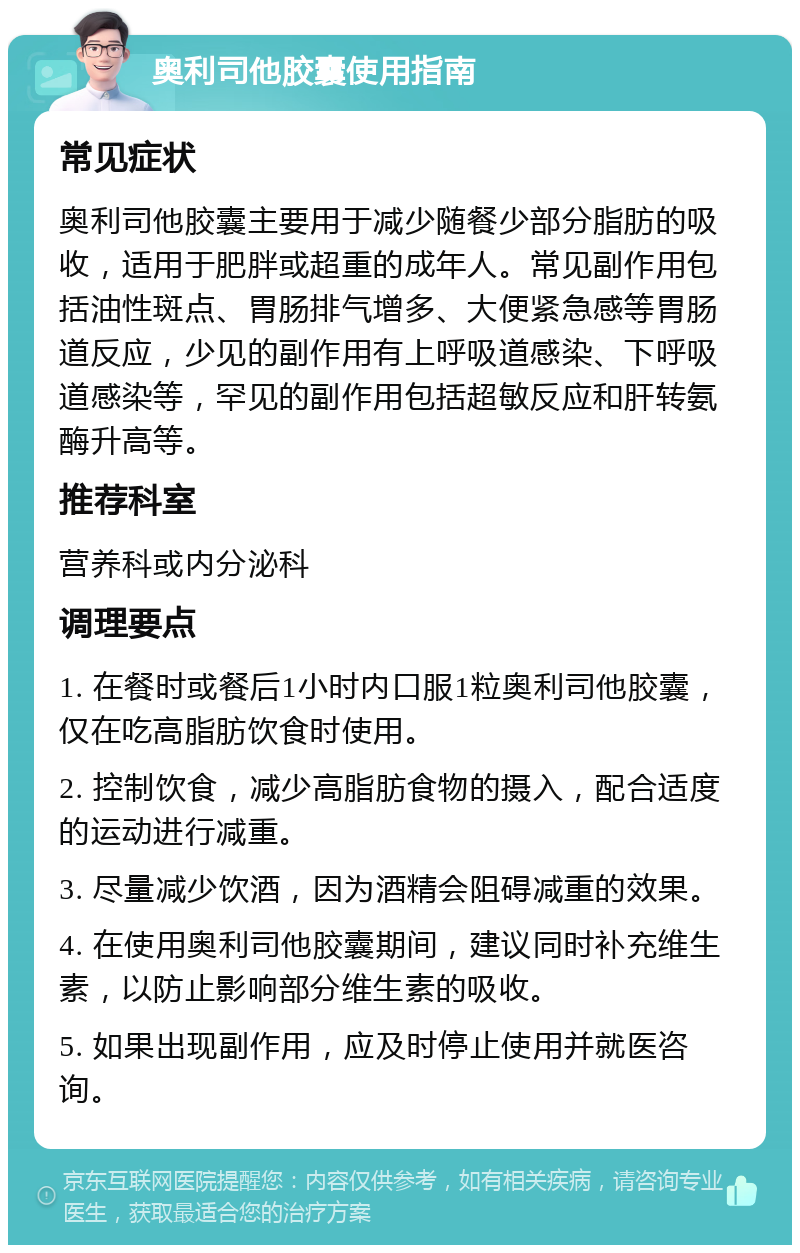 奥利司他胶囊使用指南 常见症状 奥利司他胶囊主要用于减少随餐少部分脂肪的吸收，适用于肥胖或超重的成年人。常见副作用包括油性斑点、胃肠排气增多、大便紧急感等胃肠道反应，少见的副作用有上呼吸道感染、下呼吸道感染等，罕见的副作用包括超敏反应和肝转氨酶升高等。 推荐科室 营养科或内分泌科 调理要点 1. 在餐时或餐后1小时内口服1粒奥利司他胶囊，仅在吃高脂肪饮食时使用。 2. 控制饮食，减少高脂肪食物的摄入，配合适度的运动进行减重。 3. 尽量减少饮酒，因为酒精会阻碍减重的效果。 4. 在使用奥利司他胶囊期间，建议同时补充维生素，以防止影响部分维生素的吸收。 5. 如果出现副作用，应及时停止使用并就医咨询。