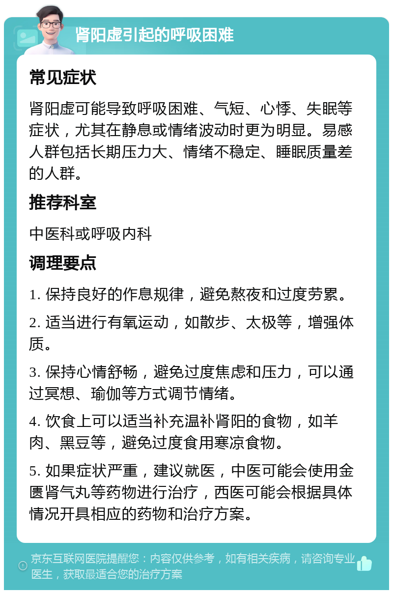 肾阳虚引起的呼吸困难 常见症状 肾阳虚可能导致呼吸困难、气短、心悸、失眠等症状，尤其在静息或情绪波动时更为明显。易感人群包括长期压力大、情绪不稳定、睡眠质量差的人群。 推荐科室 中医科或呼吸内科 调理要点 1. 保持良好的作息规律，避免熬夜和过度劳累。 2. 适当进行有氧运动，如散步、太极等，增强体质。 3. 保持心情舒畅，避免过度焦虑和压力，可以通过冥想、瑜伽等方式调节情绪。 4. 饮食上可以适当补充温补肾阳的食物，如羊肉、黑豆等，避免过度食用寒凉食物。 5. 如果症状严重，建议就医，中医可能会使用金匮肾气丸等药物进行治疗，西医可能会根据具体情况开具相应的药物和治疗方案。