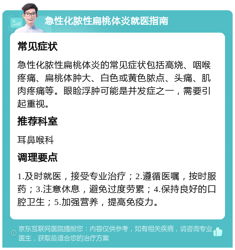 急性化脓性扁桃体炎就医指南 常见症状 急性化脓性扁桃体炎的常见症状包括高烧、咽喉疼痛、扁桃体肿大、白色或黄色脓点、头痛、肌肉疼痛等。眼睑浮肿可能是并发症之一，需要引起重视。 推荐科室 耳鼻喉科 调理要点 1.及时就医，接受专业治疗；2.遵循医嘱，按时服药；3.注意休息，避免过度劳累；4.保持良好的口腔卫生；5.加强营养，提高免疫力。