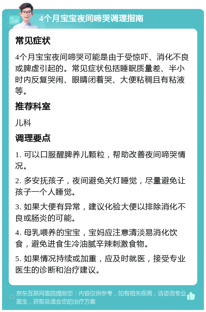 4个月宝宝夜间啼哭调理指南 常见症状 4个月宝宝夜间啼哭可能是由于受惊吓、消化不良或脾虚引起的。常见症状包括睡眠质量差、半小时内反复哭闹、眼睛闭着哭、大便粘稠且有粘液等。 推荐科室 儿科 调理要点 1. 可以口服醒脾养儿颗粒，帮助改善夜间啼哭情况。 2. 多安抚孩子，夜间避免关灯睡觉，尽量避免让孩子一个人睡觉。 3. 如果大便有异常，建议化验大便以排除消化不良或肠炎的可能。 4. 母乳喂养的宝宝，宝妈应注意清淡易消化饮食，避免进食生冷油腻辛辣刺激食物。 5. 如果情况持续或加重，应及时就医，接受专业医生的诊断和治疗建议。