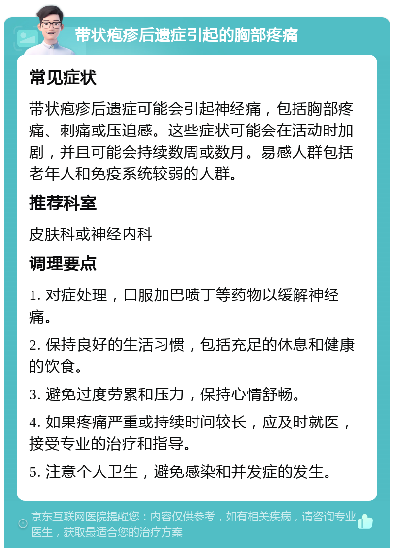 带状疱疹后遗症引起的胸部疼痛 常见症状 带状疱疹后遗症可能会引起神经痛，包括胸部疼痛、刺痛或压迫感。这些症状可能会在活动时加剧，并且可能会持续数周或数月。易感人群包括老年人和免疫系统较弱的人群。 推荐科室 皮肤科或神经内科 调理要点 1. 对症处理，口服加巴喷丁等药物以缓解神经痛。 2. 保持良好的生活习惯，包括充足的休息和健康的饮食。 3. 避免过度劳累和压力，保持心情舒畅。 4. 如果疼痛严重或持续时间较长，应及时就医，接受专业的治疗和指导。 5. 注意个人卫生，避免感染和并发症的发生。