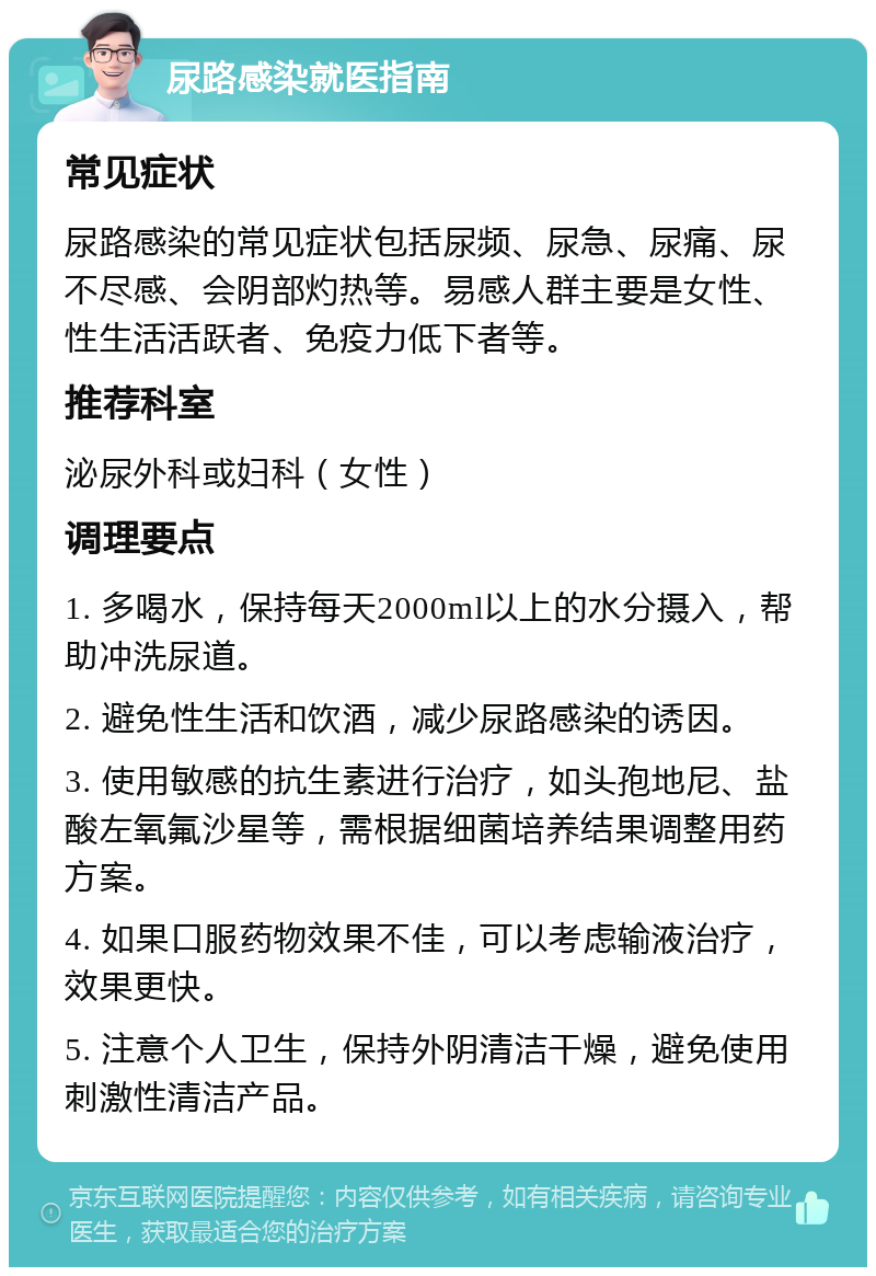 尿路感染就医指南 常见症状 尿路感染的常见症状包括尿频、尿急、尿痛、尿不尽感、会阴部灼热等。易感人群主要是女性、性生活活跃者、免疫力低下者等。 推荐科室 泌尿外科或妇科（女性） 调理要点 1. 多喝水，保持每天2000ml以上的水分摄入，帮助冲洗尿道。 2. 避免性生活和饮酒，减少尿路感染的诱因。 3. 使用敏感的抗生素进行治疗，如头孢地尼、盐酸左氧氟沙星等，需根据细菌培养结果调整用药方案。 4. 如果口服药物效果不佳，可以考虑输液治疗，效果更快。 5. 注意个人卫生，保持外阴清洁干燥，避免使用刺激性清洁产品。