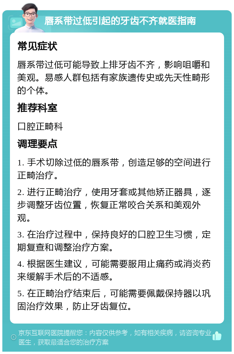 唇系带过低引起的牙齿不齐就医指南 常见症状 唇系带过低可能导致上排牙齿不齐，影响咀嚼和美观。易感人群包括有家族遗传史或先天性畸形的个体。 推荐科室 口腔正畸科 调理要点 1. 手术切除过低的唇系带，创造足够的空间进行正畸治疗。 2. 进行正畸治疗，使用牙套或其他矫正器具，逐步调整牙齿位置，恢复正常咬合关系和美观外观。 3. 在治疗过程中，保持良好的口腔卫生习惯，定期复查和调整治疗方案。 4. 根据医生建议，可能需要服用止痛药或消炎药来缓解手术后的不适感。 5. 在正畸治疗结束后，可能需要佩戴保持器以巩固治疗效果，防止牙齿复位。