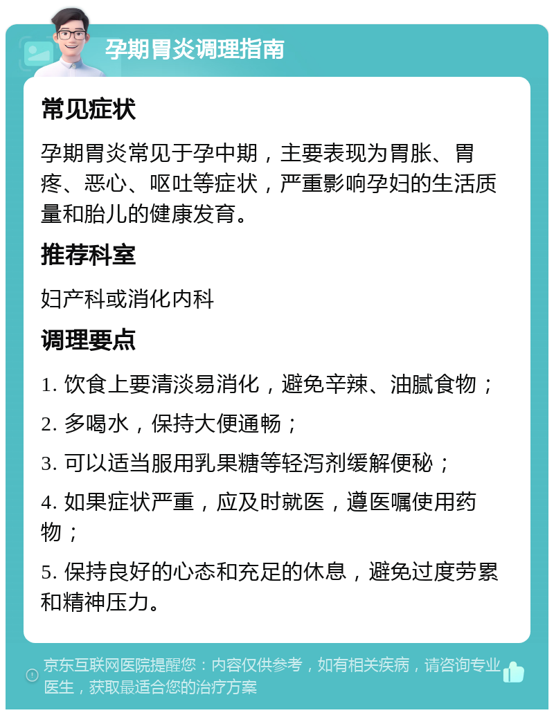 孕期胃炎调理指南 常见症状 孕期胃炎常见于孕中期，主要表现为胃胀、胃疼、恶心、呕吐等症状，严重影响孕妇的生活质量和胎儿的健康发育。 推荐科室 妇产科或消化内科 调理要点 1. 饮食上要清淡易消化，避免辛辣、油腻食物； 2. 多喝水，保持大便通畅； 3. 可以适当服用乳果糖等轻泻剂缓解便秘； 4. 如果症状严重，应及时就医，遵医嘱使用药物； 5. 保持良好的心态和充足的休息，避免过度劳累和精神压力。