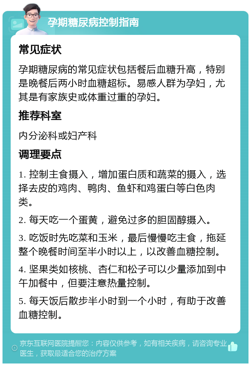 孕期糖尿病控制指南 常见症状 孕期糖尿病的常见症状包括餐后血糖升高，特别是晚餐后两小时血糖超标。易感人群为孕妇，尤其是有家族史或体重过重的孕妇。 推荐科室 内分泌科或妇产科 调理要点 1. 控制主食摄入，增加蛋白质和蔬菜的摄入，选择去皮的鸡肉、鸭肉、鱼虾和鸡蛋白等白色肉类。 2. 每天吃一个蛋黄，避免过多的胆固醇摄入。 3. 吃饭时先吃菜和玉米，最后慢慢吃主食，拖延整个晚餐时间至半小时以上，以改善血糖控制。 4. 坚果类如核桃、杏仁和松子可以少量添加到中午加餐中，但要注意热量控制。 5. 每天饭后散步半小时到一个小时，有助于改善血糖控制。