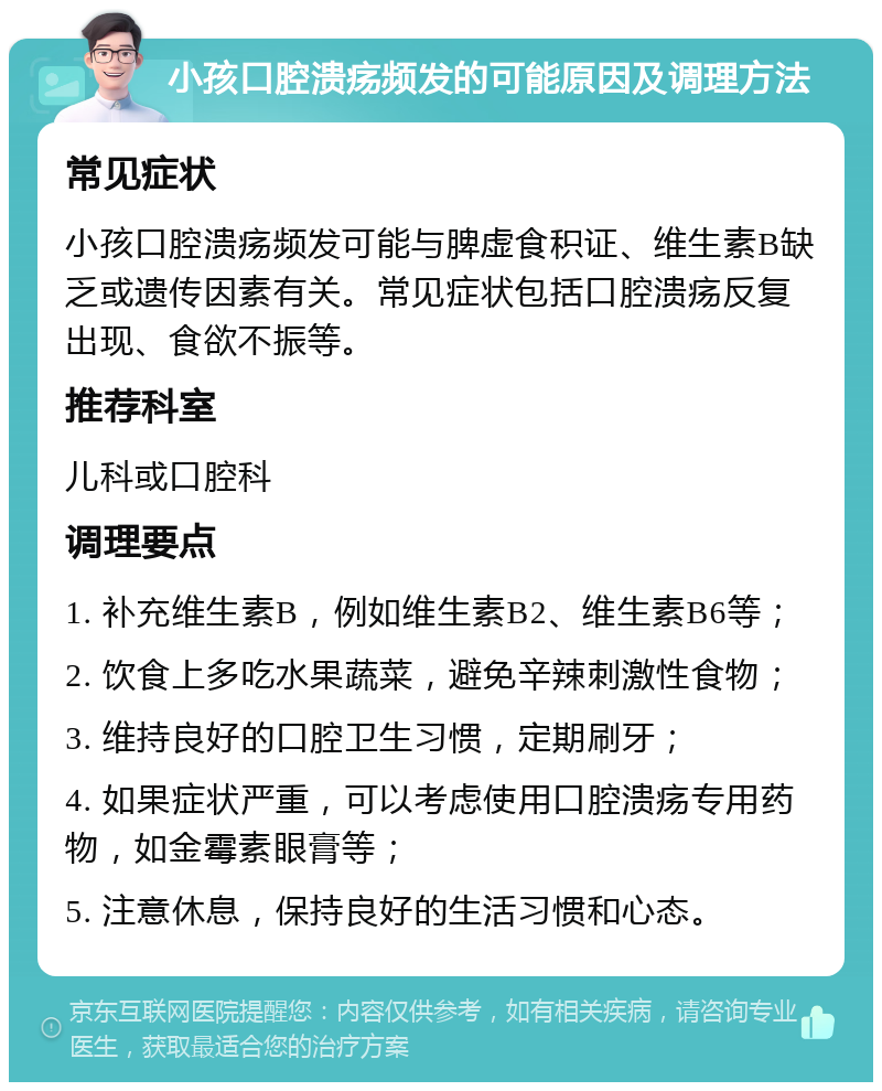 小孩口腔溃疡频发的可能原因及调理方法 常见症状 小孩口腔溃疡频发可能与脾虚食积证、维生素B缺乏或遗传因素有关。常见症状包括口腔溃疡反复出现、食欲不振等。 推荐科室 儿科或口腔科 调理要点 1. 补充维生素B，例如维生素B2、维生素B6等； 2. 饮食上多吃水果蔬菜，避免辛辣刺激性食物； 3. 维持良好的口腔卫生习惯，定期刷牙； 4. 如果症状严重，可以考虑使用口腔溃疡专用药物，如金霉素眼膏等； 5. 注意休息，保持良好的生活习惯和心态。