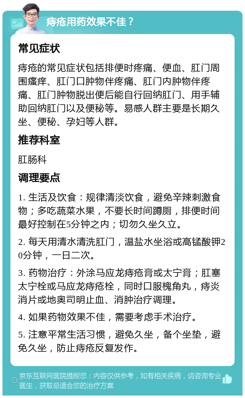 痔疮用药效果不佳？ 常见症状 痔疮的常见症状包括排便时疼痛、便血、肛门周围瘙痒、肛门口肿物伴疼痛、肛门内肿物伴疼痛、肛门肿物脱出便后能自行回纳肛门、用手辅助回纳肛门以及便秘等。易感人群主要是长期久坐、便秘、孕妇等人群。 推荐科室 肛肠科 调理要点 1. 生活及饮食：规律清淡饮食，避免辛辣刺激食物；多吃蔬菜水果，不要长时间蹲厕，排便时间最好控制在5分钟之内；切勿久坐久立。 2. 每天用清水清洗肛门，温盐水坐浴或高锰酸钾20分钟，一日二次。 3. 药物治疗：外涂马应龙痔疮膏或太宁膏；肛塞太宁栓或马应龙痔疮栓，同时口服槐角丸，痔炎消片或地奥司明止血、消肿治疗调理。 4. 如果药物效果不佳，需要考虑手术治疗。 5. 注意平常生活习惯，避免久坐，备个坐垫，避免久坐，防止痔疮反复发作。