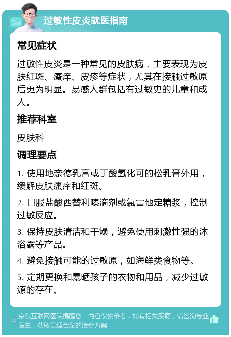 过敏性皮炎就医指南 常见症状 过敏性皮炎是一种常见的皮肤病，主要表现为皮肤红斑、瘙痒、皮疹等症状，尤其在接触过敏原后更为明显。易感人群包括有过敏史的儿童和成人。 推荐科室 皮肤科 调理要点 1. 使用地奈德乳膏或丁酸氢化可的松乳膏外用，缓解皮肤瘙痒和红斑。 2. 口服盐酸西替利嗪滴剂或氯雷他定糖浆，控制过敏反应。 3. 保持皮肤清洁和干燥，避免使用刺激性强的沐浴露等产品。 4. 避免接触可能的过敏原，如海鲜类食物等。 5. 定期更换和暴晒孩子的衣物和用品，减少过敏源的存在。