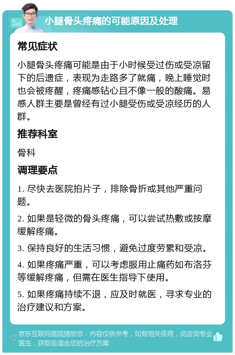 小腿骨头疼痛的可能原因及处理 常见症状 小腿骨头疼痛可能是由于小时候受过伤或受凉留下的后遗症，表现为走路多了就痛，晚上睡觉时也会被疼醒，疼痛感钻心且不像一般的酸痛。易感人群主要是曾经有过小腿受伤或受凉经历的人群。 推荐科室 骨科 调理要点 1. 尽快去医院拍片子，排除骨折或其他严重问题。 2. 如果是轻微的骨头疼痛，可以尝试热敷或按摩缓解疼痛。 3. 保持良好的生活习惯，避免过度劳累和受凉。 4. 如果疼痛严重，可以考虑服用止痛药如布洛芬等缓解疼痛，但需在医生指导下使用。 5. 如果疼痛持续不退，应及时就医，寻求专业的治疗建议和方案。