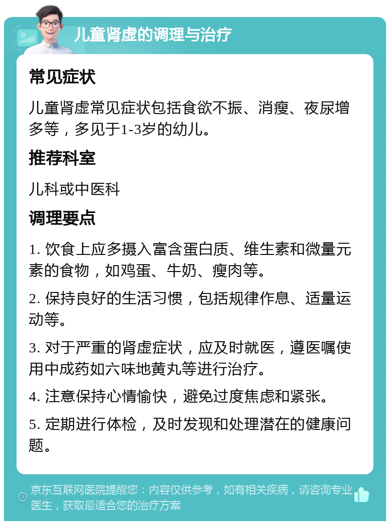 儿童肾虚的调理与治疗 常见症状 儿童肾虚常见症状包括食欲不振、消瘦、夜尿增多等，多见于1-3岁的幼儿。 推荐科室 儿科或中医科 调理要点 1. 饮食上应多摄入富含蛋白质、维生素和微量元素的食物，如鸡蛋、牛奶、瘦肉等。 2. 保持良好的生活习惯，包括规律作息、适量运动等。 3. 对于严重的肾虚症状，应及时就医，遵医嘱使用中成药如六味地黄丸等进行治疗。 4. 注意保持心情愉快，避免过度焦虑和紧张。 5. 定期进行体检，及时发现和处理潜在的健康问题。