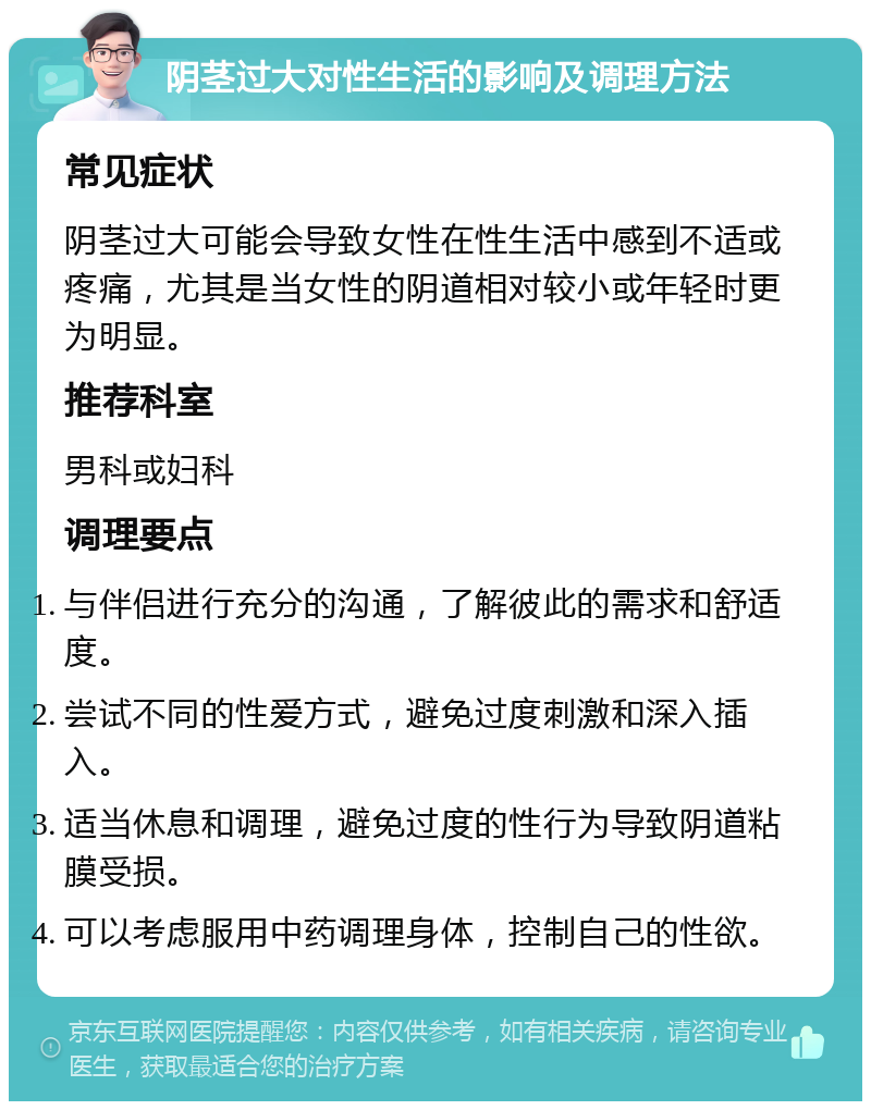 阴茎过大对性生活的影响及调理方法 常见症状 阴茎过大可能会导致女性在性生活中感到不适或疼痛，尤其是当女性的阴道相对较小或年轻时更为明显。 推荐科室 男科或妇科 调理要点 与伴侣进行充分的沟通，了解彼此的需求和舒适度。 尝试不同的性爱方式，避免过度刺激和深入插入。 适当休息和调理，避免过度的性行为导致阴道粘膜受损。 可以考虑服用中药调理身体，控制自己的性欲。