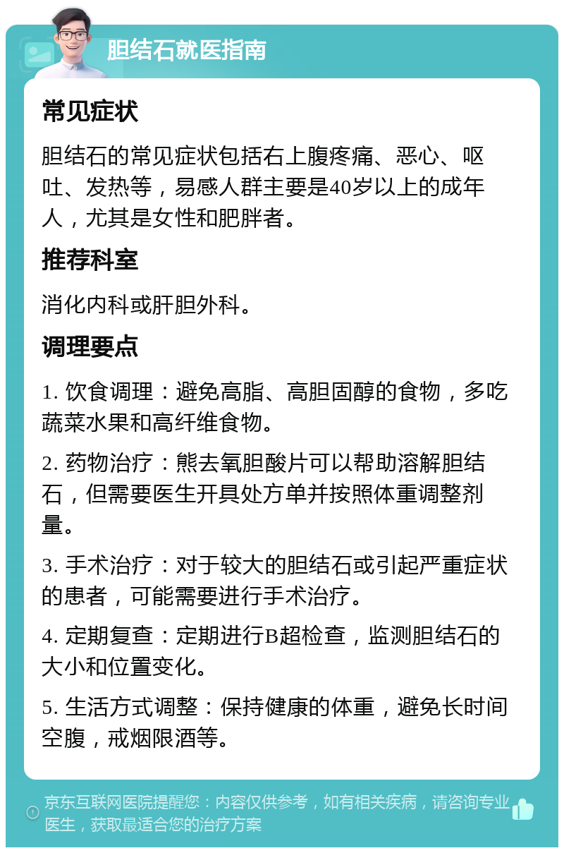 胆结石就医指南 常见症状 胆结石的常见症状包括右上腹疼痛、恶心、呕吐、发热等，易感人群主要是40岁以上的成年人，尤其是女性和肥胖者。 推荐科室 消化内科或肝胆外科。 调理要点 1. 饮食调理：避免高脂、高胆固醇的食物，多吃蔬菜水果和高纤维食物。 2. 药物治疗：熊去氧胆酸片可以帮助溶解胆结石，但需要医生开具处方单并按照体重调整剂量。 3. 手术治疗：对于较大的胆结石或引起严重症状的患者，可能需要进行手术治疗。 4. 定期复查：定期进行B超检查，监测胆结石的大小和位置变化。 5. 生活方式调整：保持健康的体重，避免长时间空腹，戒烟限酒等。