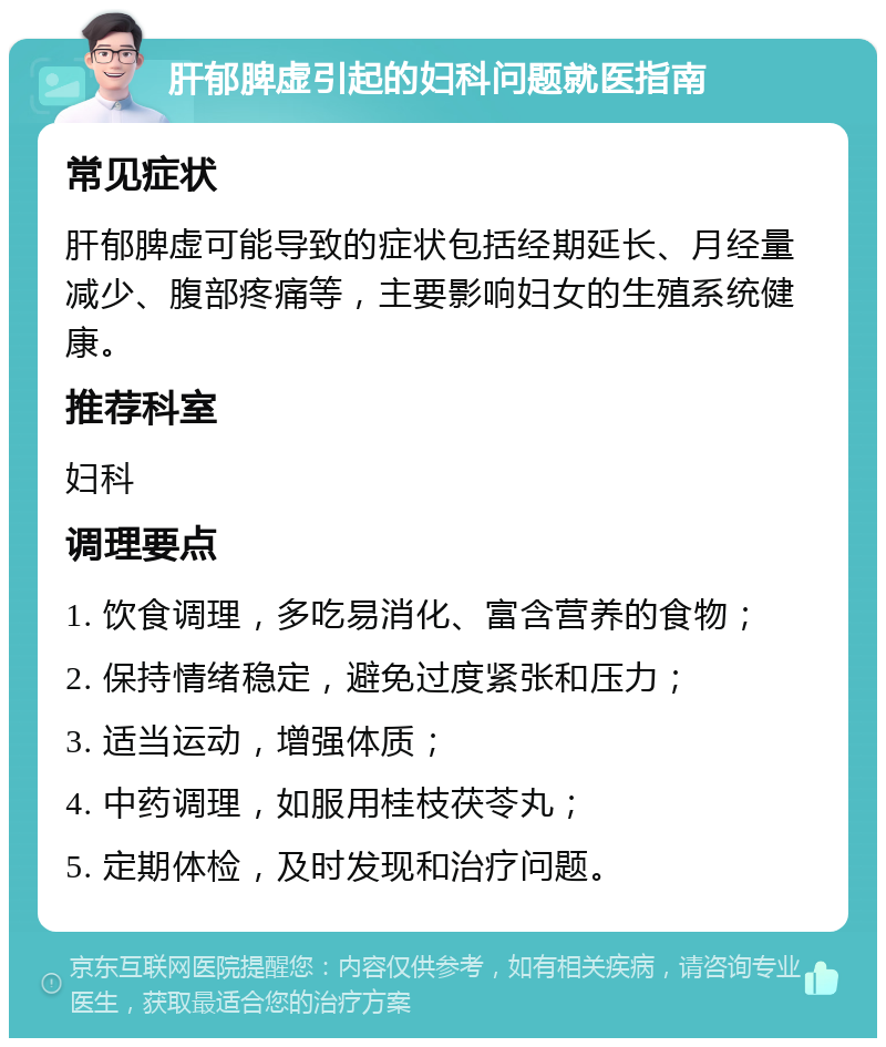 肝郁脾虚引起的妇科问题就医指南 常见症状 肝郁脾虚可能导致的症状包括经期延长、月经量减少、腹部疼痛等，主要影响妇女的生殖系统健康。 推荐科室 妇科 调理要点 1. 饮食调理，多吃易消化、富含营养的食物； 2. 保持情绪稳定，避免过度紧张和压力； 3. 适当运动，增强体质； 4. 中药调理，如服用桂枝茯苓丸； 5. 定期体检，及时发现和治疗问题。