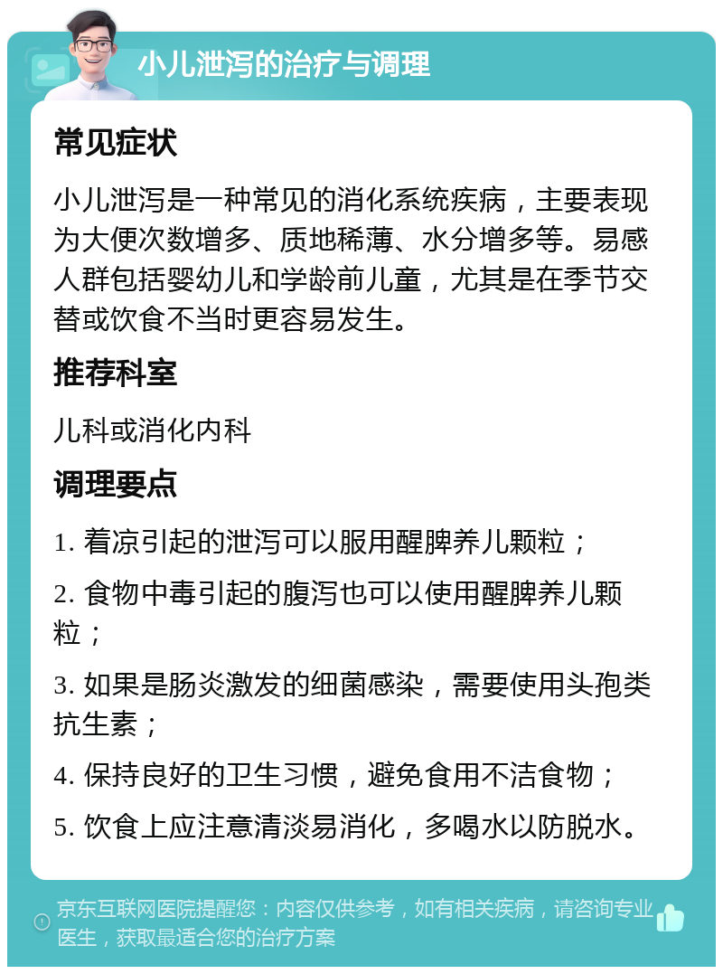 小儿泄泻的治疗与调理 常见症状 小儿泄泻是一种常见的消化系统疾病，主要表现为大便次数增多、质地稀薄、水分增多等。易感人群包括婴幼儿和学龄前儿童，尤其是在季节交替或饮食不当时更容易发生。 推荐科室 儿科或消化内科 调理要点 1. 着凉引起的泄泻可以服用醒脾养儿颗粒； 2. 食物中毒引起的腹泻也可以使用醒脾养儿颗粒； 3. 如果是肠炎激发的细菌感染，需要使用头孢类抗生素； 4. 保持良好的卫生习惯，避免食用不洁食物； 5. 饮食上应注意清淡易消化，多喝水以防脱水。