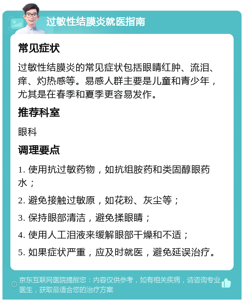 过敏性结膜炎就医指南 常见症状 过敏性结膜炎的常见症状包括眼睛红肿、流泪、痒、灼热感等。易感人群主要是儿童和青少年，尤其是在春季和夏季更容易发作。 推荐科室 眼科 调理要点 1. 使用抗过敏药物，如抗组胺药和类固醇眼药水； 2. 避免接触过敏原，如花粉、灰尘等； 3. 保持眼部清洁，避免揉眼睛； 4. 使用人工泪液来缓解眼部干燥和不适； 5. 如果症状严重，应及时就医，避免延误治疗。