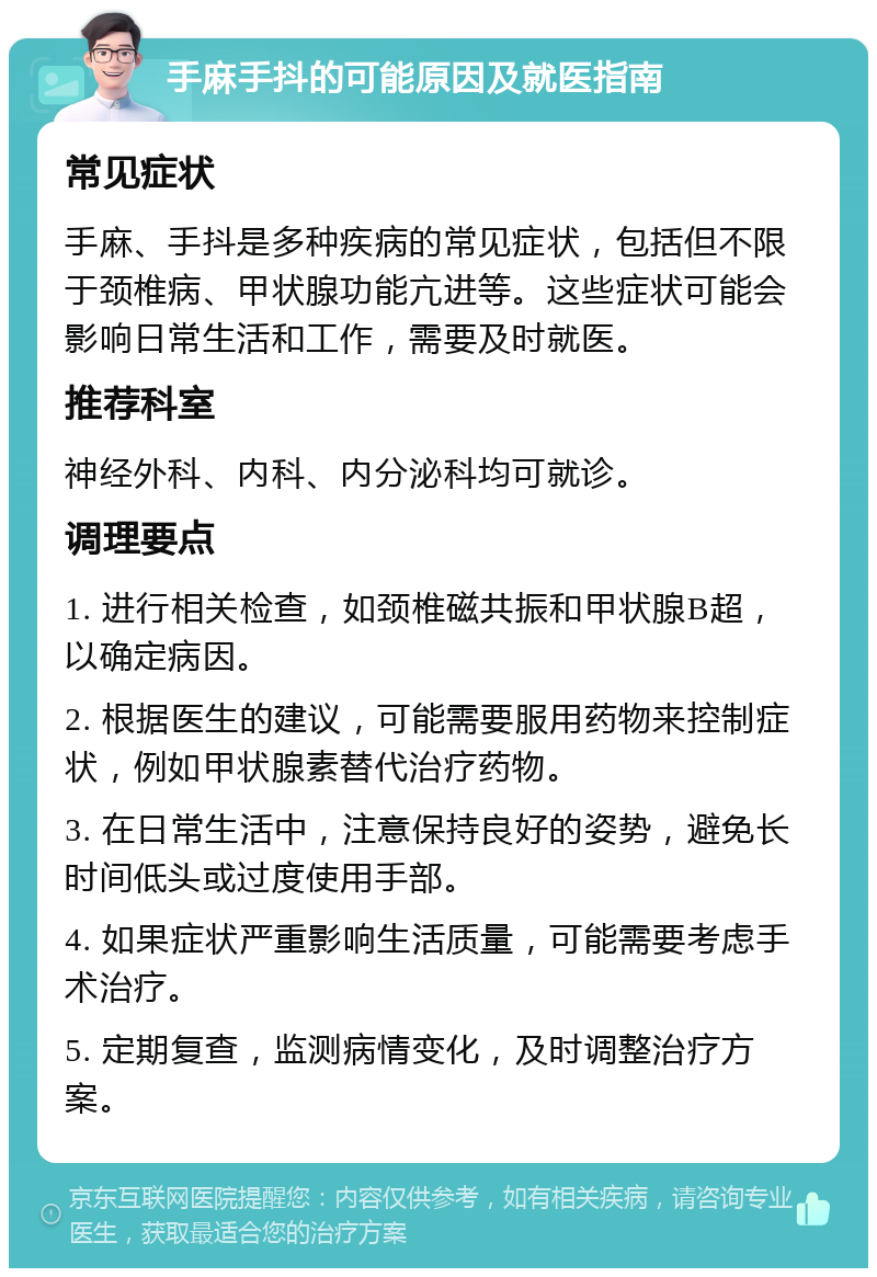 手麻手抖的可能原因及就医指南 常见症状 手麻、手抖是多种疾病的常见症状，包括但不限于颈椎病、甲状腺功能亢进等。这些症状可能会影响日常生活和工作，需要及时就医。 推荐科室 神经外科、内科、内分泌科均可就诊。 调理要点 1. 进行相关检查，如颈椎磁共振和甲状腺B超，以确定病因。 2. 根据医生的建议，可能需要服用药物来控制症状，例如甲状腺素替代治疗药物。 3. 在日常生活中，注意保持良好的姿势，避免长时间低头或过度使用手部。 4. 如果症状严重影响生活质量，可能需要考虑手术治疗。 5. 定期复查，监测病情变化，及时调整治疗方案。