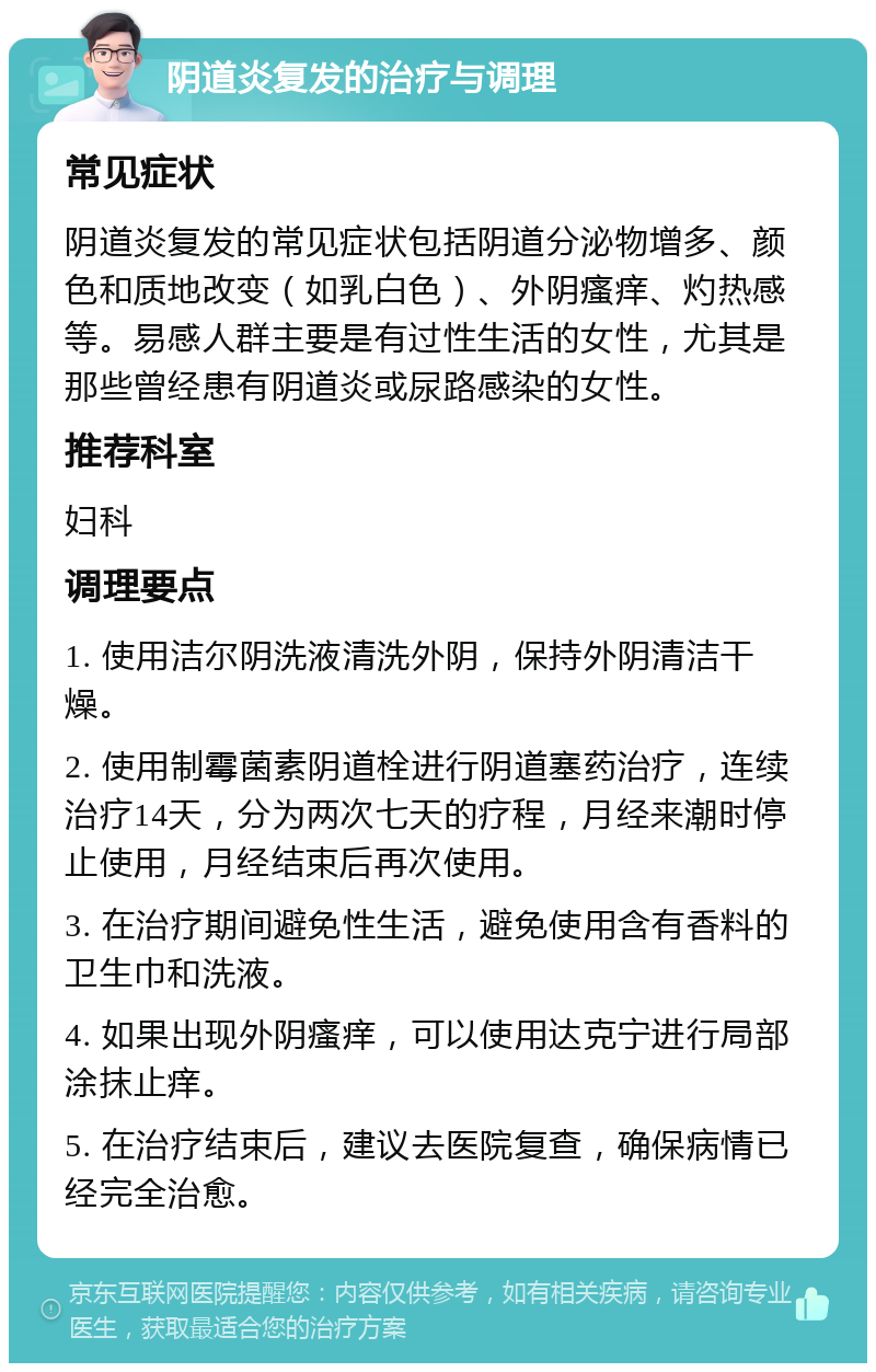 阴道炎复发的治疗与调理 常见症状 阴道炎复发的常见症状包括阴道分泌物增多、颜色和质地改变（如乳白色）、外阴瘙痒、灼热感等。易感人群主要是有过性生活的女性，尤其是那些曾经患有阴道炎或尿路感染的女性。 推荐科室 妇科 调理要点 1. 使用洁尔阴洗液清洗外阴，保持外阴清洁干燥。 2. 使用制霉菌素阴道栓进行阴道塞药治疗，连续治疗14天，分为两次七天的疗程，月经来潮时停止使用，月经结束后再次使用。 3. 在治疗期间避免性生活，避免使用含有香料的卫生巾和洗液。 4. 如果出现外阴瘙痒，可以使用达克宁进行局部涂抹止痒。 5. 在治疗结束后，建议去医院复查，确保病情已经完全治愈。