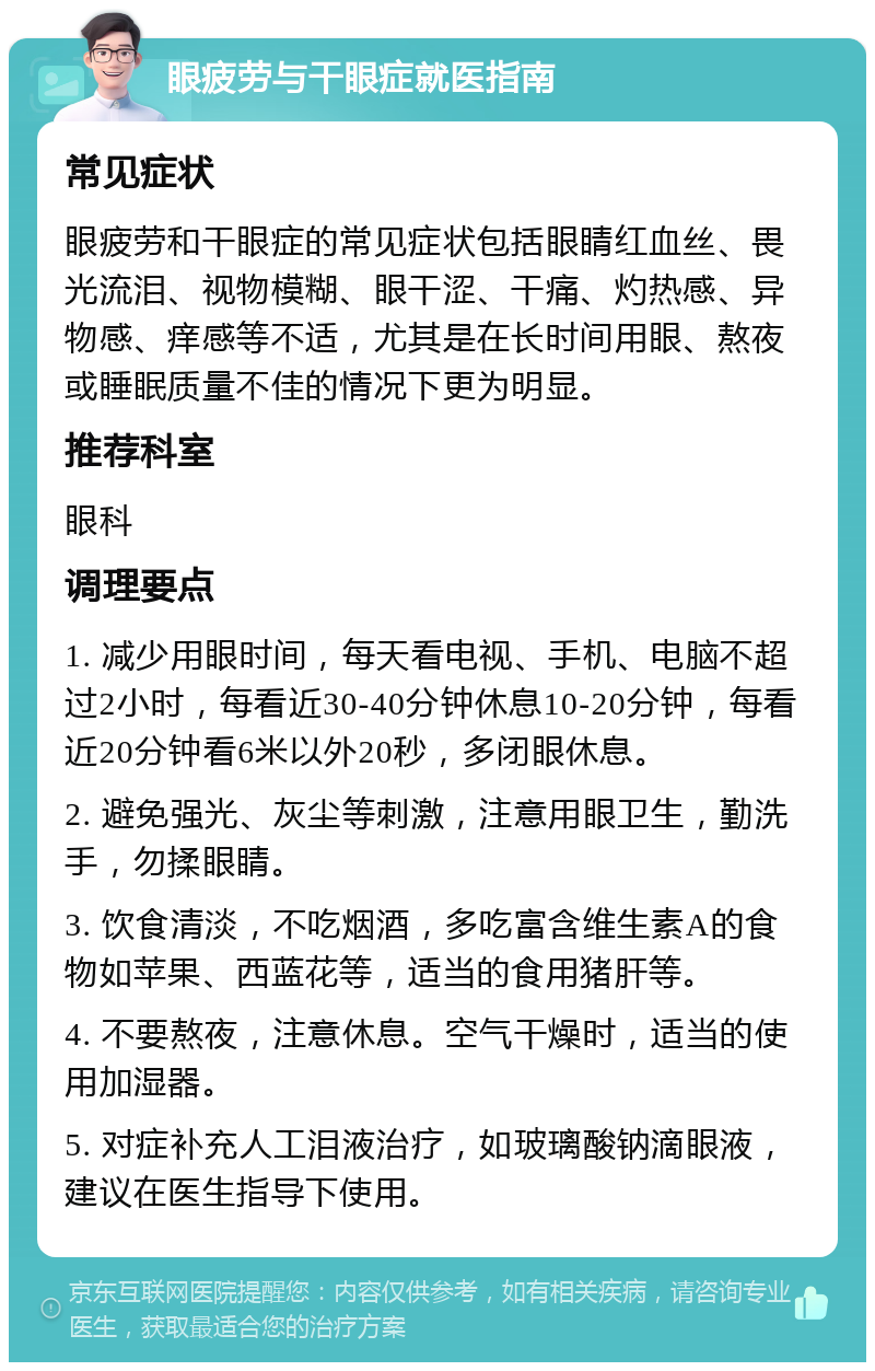 眼疲劳与干眼症就医指南 常见症状 眼疲劳和干眼症的常见症状包括眼睛红血丝、畏光流泪、视物模糊、眼干涩、干痛、灼热感、异物感、痒感等不适，尤其是在长时间用眼、熬夜或睡眠质量不佳的情况下更为明显。 推荐科室 眼科 调理要点 1. 减少用眼时间，每天看电视、手机、电脑不超过2小时，每看近30-40分钟休息10-20分钟，每看近20分钟看6米以外20秒，多闭眼休息。 2. 避免强光、灰尘等刺激，注意用眼卫生，勤洗手，勿揉眼睛。 3. 饮食清淡，不吃烟酒，多吃富含维生素A的食物如苹果、西蓝花等，适当的食用猪肝等。 4. 不要熬夜，注意休息。空气干燥时，适当的使用加湿器。 5. 对症补充人工泪液治疗，如玻璃酸钠滴眼液，建议在医生指导下使用。