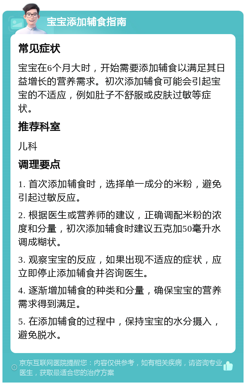 宝宝添加辅食指南 常见症状 宝宝在6个月大时，开始需要添加辅食以满足其日益增长的营养需求。初次添加辅食可能会引起宝宝的不适应，例如肚子不舒服或皮肤过敏等症状。 推荐科室 儿科 调理要点 1. 首次添加辅食时，选择单一成分的米粉，避免引起过敏反应。 2. 根据医生或营养师的建议，正确调配米粉的浓度和分量，初次添加辅食时建议五克加50毫升水调成糊状。 3. 观察宝宝的反应，如果出现不适应的症状，应立即停止添加辅食并咨询医生。 4. 逐渐增加辅食的种类和分量，确保宝宝的营养需求得到满足。 5. 在添加辅食的过程中，保持宝宝的水分摄入，避免脱水。