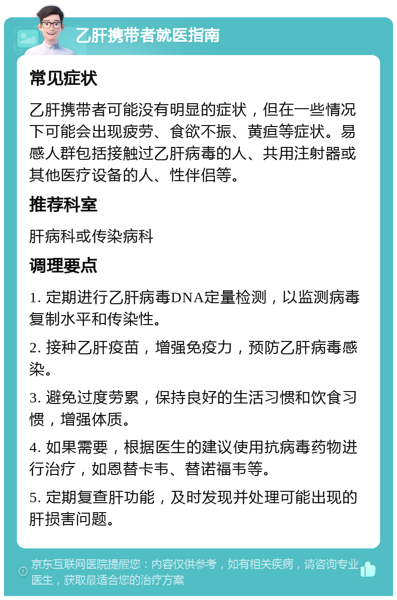 乙肝携带者就医指南 常见症状 乙肝携带者可能没有明显的症状，但在一些情况下可能会出现疲劳、食欲不振、黄疸等症状。易感人群包括接触过乙肝病毒的人、共用注射器或其他医疗设备的人、性伴侣等。 推荐科室 肝病科或传染病科 调理要点 1. 定期进行乙肝病毒DNA定量检测，以监测病毒复制水平和传染性。 2. 接种乙肝疫苗，增强免疫力，预防乙肝病毒感染。 3. 避免过度劳累，保持良好的生活习惯和饮食习惯，增强体质。 4. 如果需要，根据医生的建议使用抗病毒药物进行治疗，如恩替卡韦、替诺福韦等。 5. 定期复查肝功能，及时发现并处理可能出现的肝损害问题。