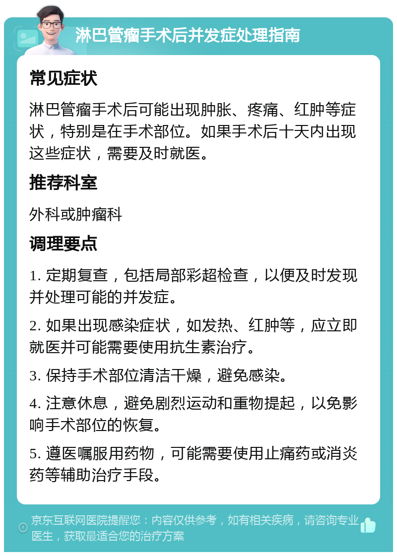 淋巴管瘤手术后并发症处理指南 常见症状 淋巴管瘤手术后可能出现肿胀、疼痛、红肿等症状，特别是在手术部位。如果手术后十天内出现这些症状，需要及时就医。 推荐科室 外科或肿瘤科 调理要点 1. 定期复查，包括局部彩超检查，以便及时发现并处理可能的并发症。 2. 如果出现感染症状，如发热、红肿等，应立即就医并可能需要使用抗生素治疗。 3. 保持手术部位清洁干燥，避免感染。 4. 注意休息，避免剧烈运动和重物提起，以免影响手术部位的恢复。 5. 遵医嘱服用药物，可能需要使用止痛药或消炎药等辅助治疗手段。