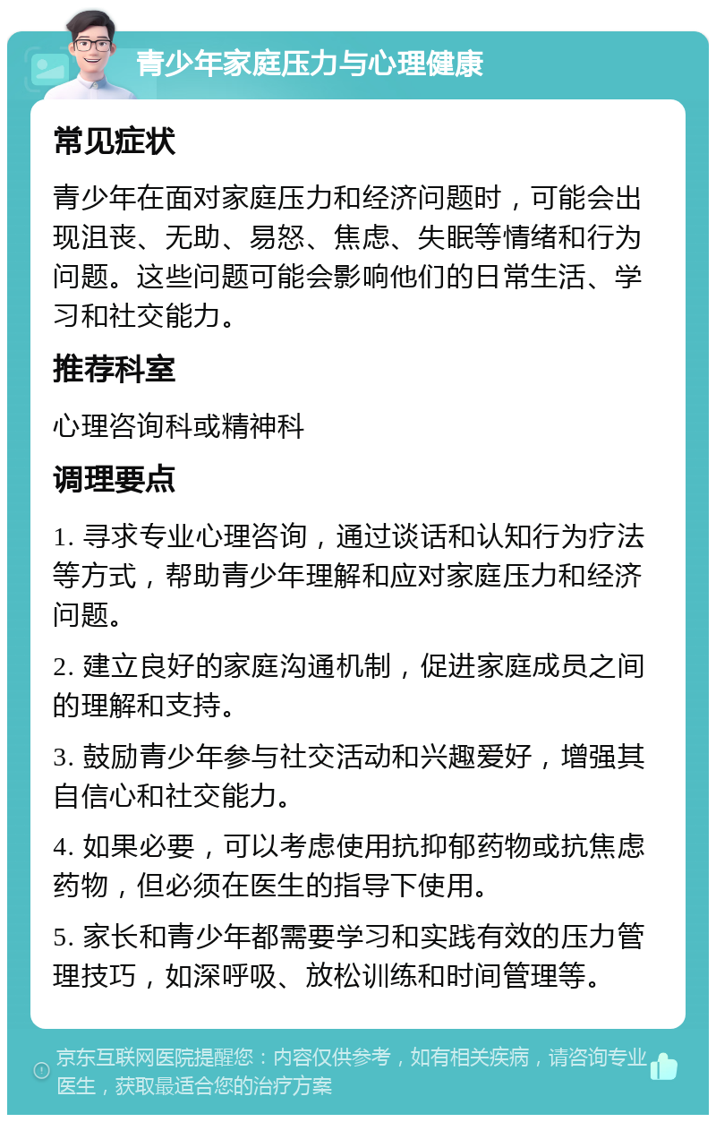 青少年家庭压力与心理健康 常见症状 青少年在面对家庭压力和经济问题时，可能会出现沮丧、无助、易怒、焦虑、失眠等情绪和行为问题。这些问题可能会影响他们的日常生活、学习和社交能力。 推荐科室 心理咨询科或精神科 调理要点 1. 寻求专业心理咨询，通过谈话和认知行为疗法等方式，帮助青少年理解和应对家庭压力和经济问题。 2. 建立良好的家庭沟通机制，促进家庭成员之间的理解和支持。 3. 鼓励青少年参与社交活动和兴趣爱好，增强其自信心和社交能力。 4. 如果必要，可以考虑使用抗抑郁药物或抗焦虑药物，但必须在医生的指导下使用。 5. 家长和青少年都需要学习和实践有效的压力管理技巧，如深呼吸、放松训练和时间管理等。