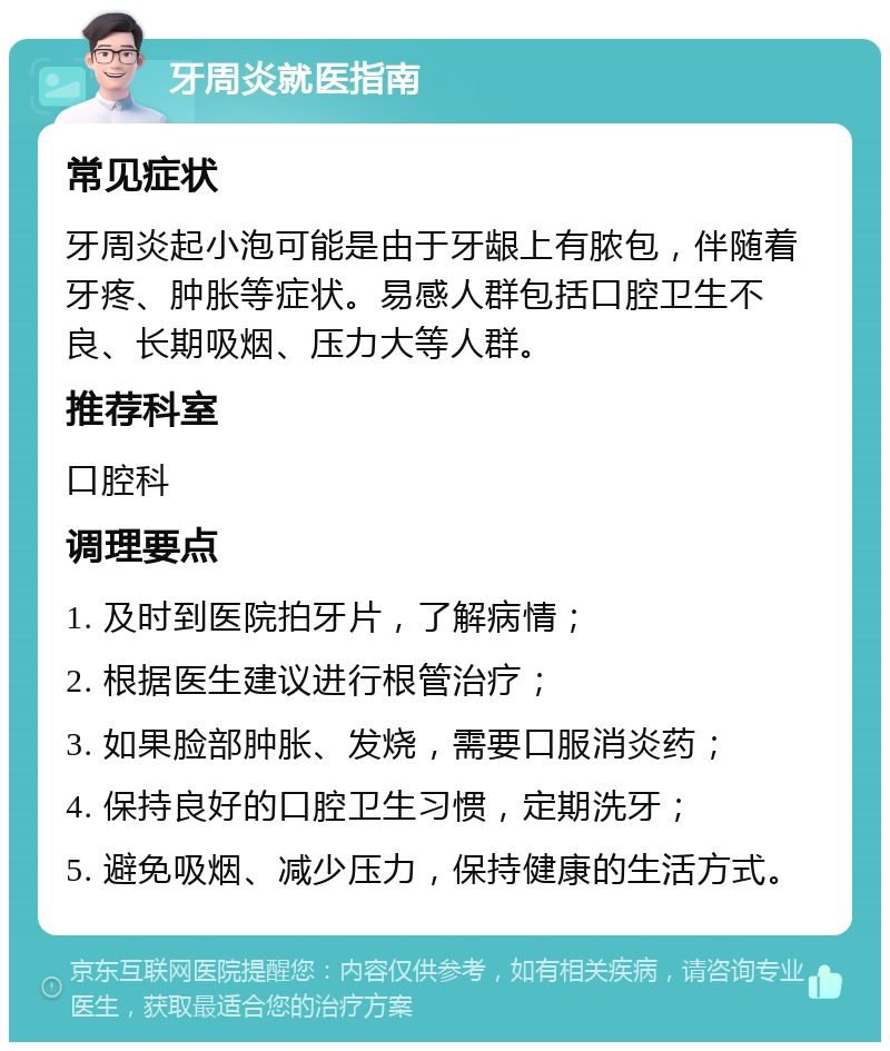 牙周炎就医指南 常见症状 牙周炎起小泡可能是由于牙龈上有脓包，伴随着牙疼、肿胀等症状。易感人群包括口腔卫生不良、长期吸烟、压力大等人群。 推荐科室 口腔科 调理要点 1. 及时到医院拍牙片，了解病情； 2. 根据医生建议进行根管治疗； 3. 如果脸部肿胀、发烧，需要口服消炎药； 4. 保持良好的口腔卫生习惯，定期洗牙； 5. 避免吸烟、减少压力，保持健康的生活方式。